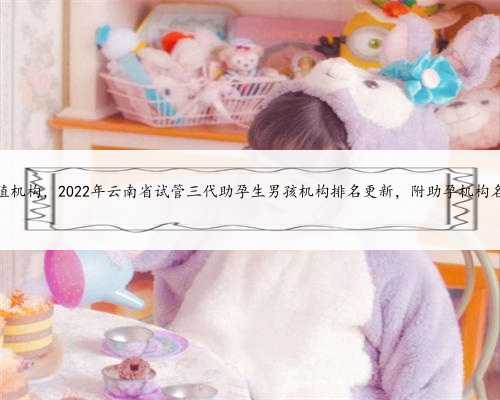 助孕生殖机构，2022年云南省试管三代助孕生男孩机构排名更新，附助孕机构名
