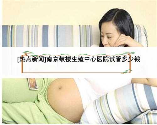 [热点新闻]南京鼓楼生殖中心医院试管多少钱