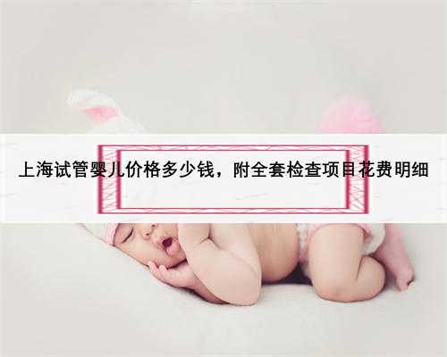上海试管婴儿价格多少钱，附全套检查项目花费明细